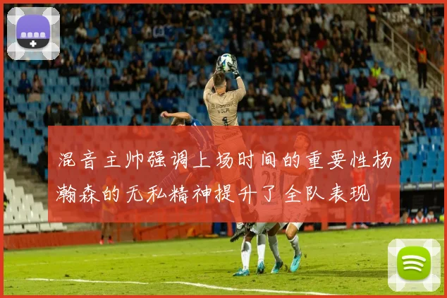 混音主帅强调上场时间的重要性杨瀚森的无私精神提升了全队表现