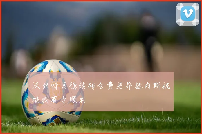 沃尔特马德谈转会费差异赫内斯祝福我赛季顺利