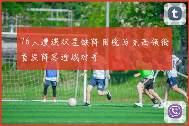 76人遭遇双星缺阵困境马克西领衔首发阵容迎战对手