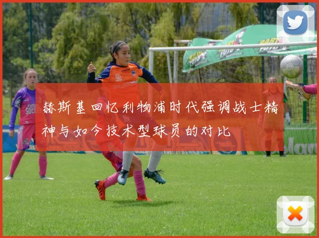 赫斯基回忆利物浦时代强调战士精神与如今技术型球员的对比