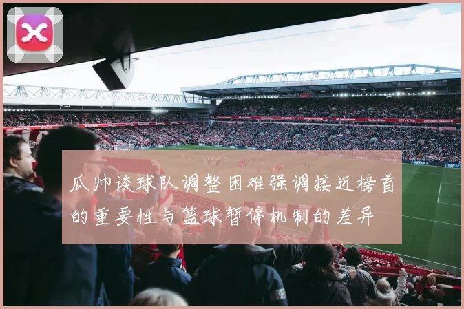 瓜帅谈球队调整困难强调接近榜首的重要性与篮球暂停机制的差异
