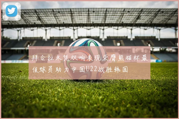 拜合拉木凭双响表现荣膺熊猫杯最佳球员助力中国U22战胜韩国