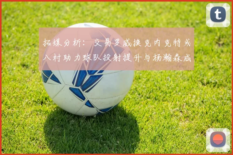拓媒分析：交易罗威换克内克特或八村助力球队投射提升与杨瀚森成长