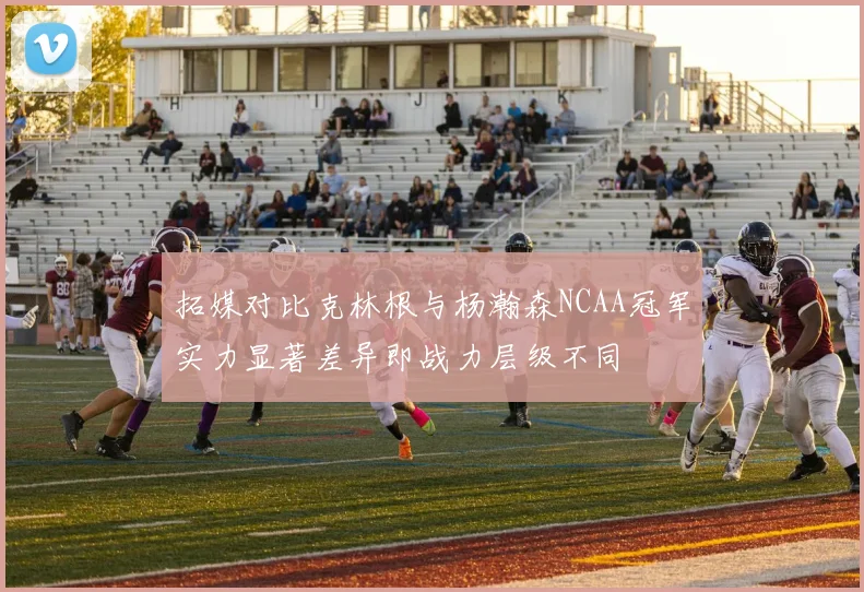 拓媒对比克林根与杨瀚森NCAA冠军实力显著差异即战力层级不同