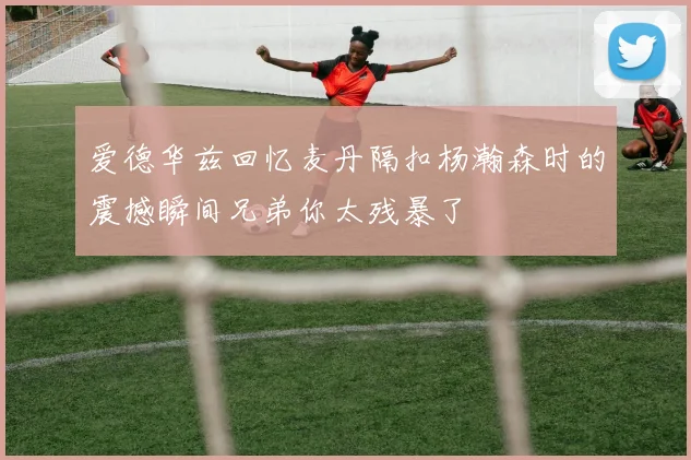 爱德华兹回忆麦丹隔扣杨瀚森时的震撼瞬间兄弟你太残暴了