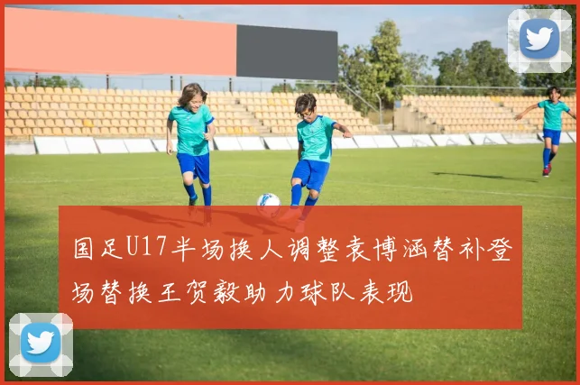 国足U17半场换人调整袁博涵替补登场替换王贺毅助力球队表现