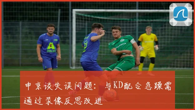 申京谈失误问题：与KD配合急躁需通过录像反思改进