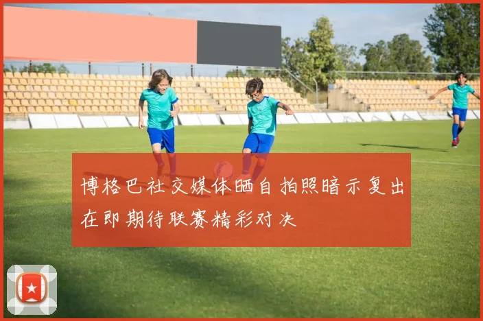 博格巴社交媒体晒自拍照暗示复出在即期待联赛精彩对决