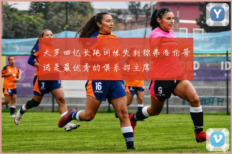 大罗回忆长跑训练失利称弗洛伦蒂诺是最优秀的俱乐部主席