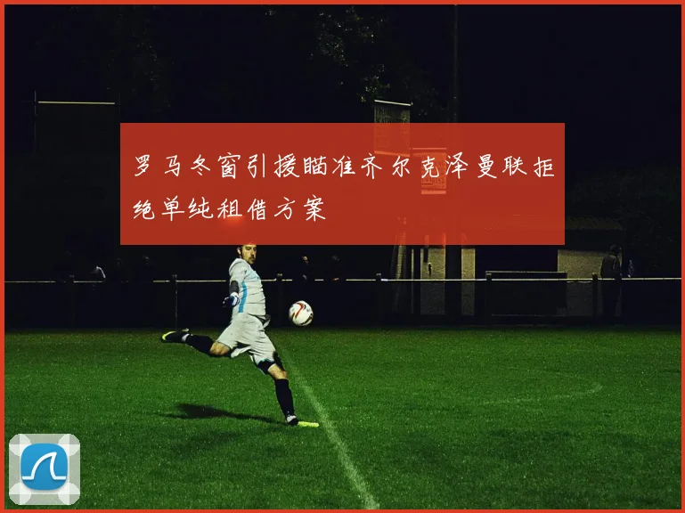 罗马冬窗引援瞄准齐尔克泽曼联拒绝单纯租借方案