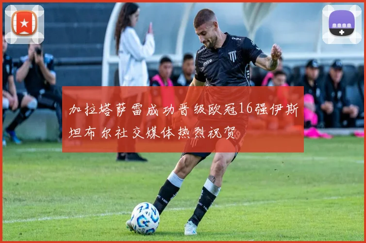 加拉塔萨雷成功晋级欧冠16强伊斯坦布尔社交媒体热烈祝贺