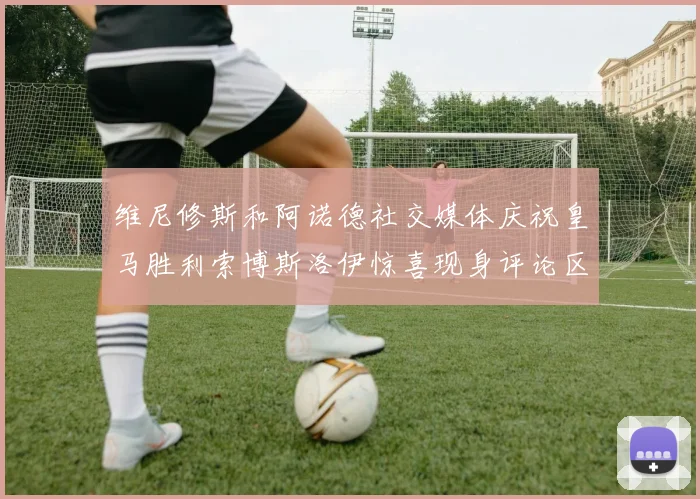 维尼修斯和阿诺德社交媒体庆祝皇马胜利索博斯洛伊惊喜现身评论区互动
