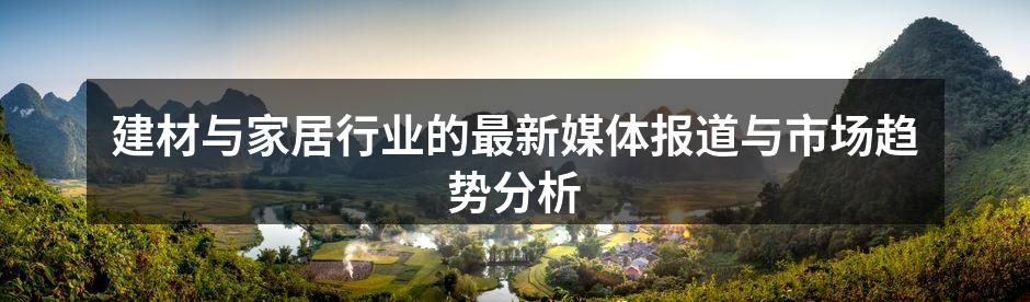 建材与家居行业的最新媒体报道与市场趋势分析