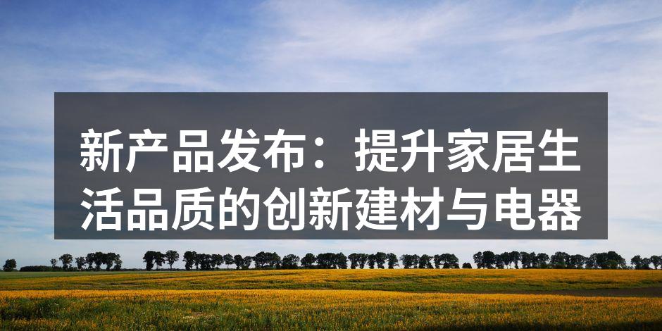 新产品发布：提升家居生活品质的创新建材与电器