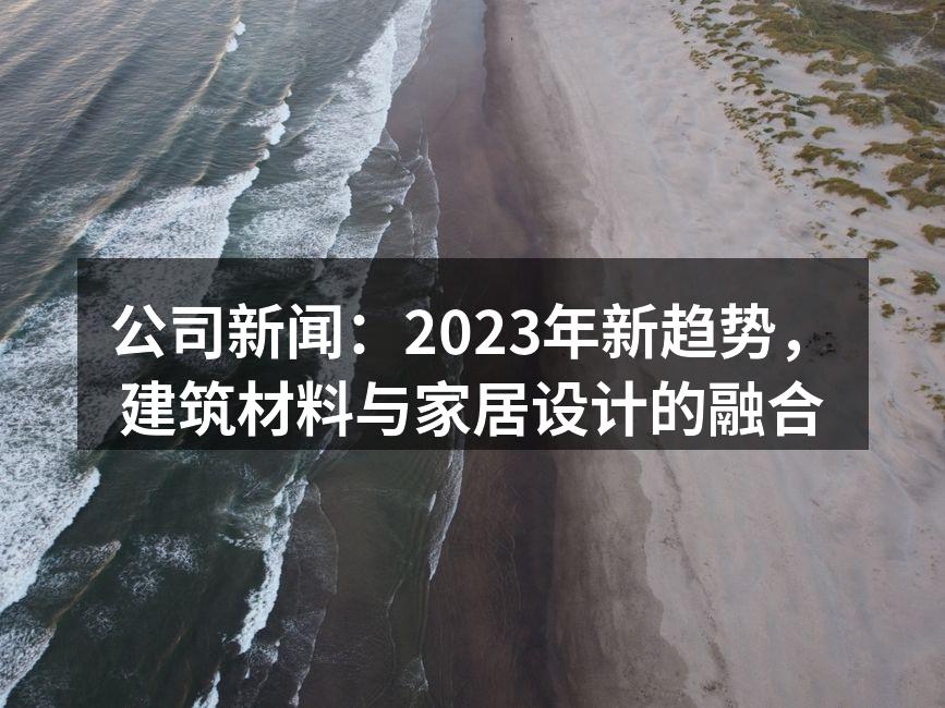 公司新闻：2023年新趋势，建筑材料与家居设计的融合